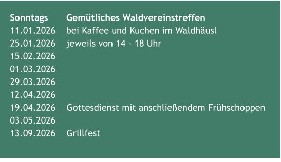 Sonntags 	Gemütliches Waldvereinstreffen11.01.2026	bei Kaffee und Kuchen im Waldhäusl  25.01.2026  	jeweils von 14 - 18 Uhr15.02.2026	 01.03.2026	 29.03.2026	 12.04.2026 19.04.2026	Gottesdienst mit anschließendem Frühschoppen  03.05.2026	 13.09.2026 	Grillfest